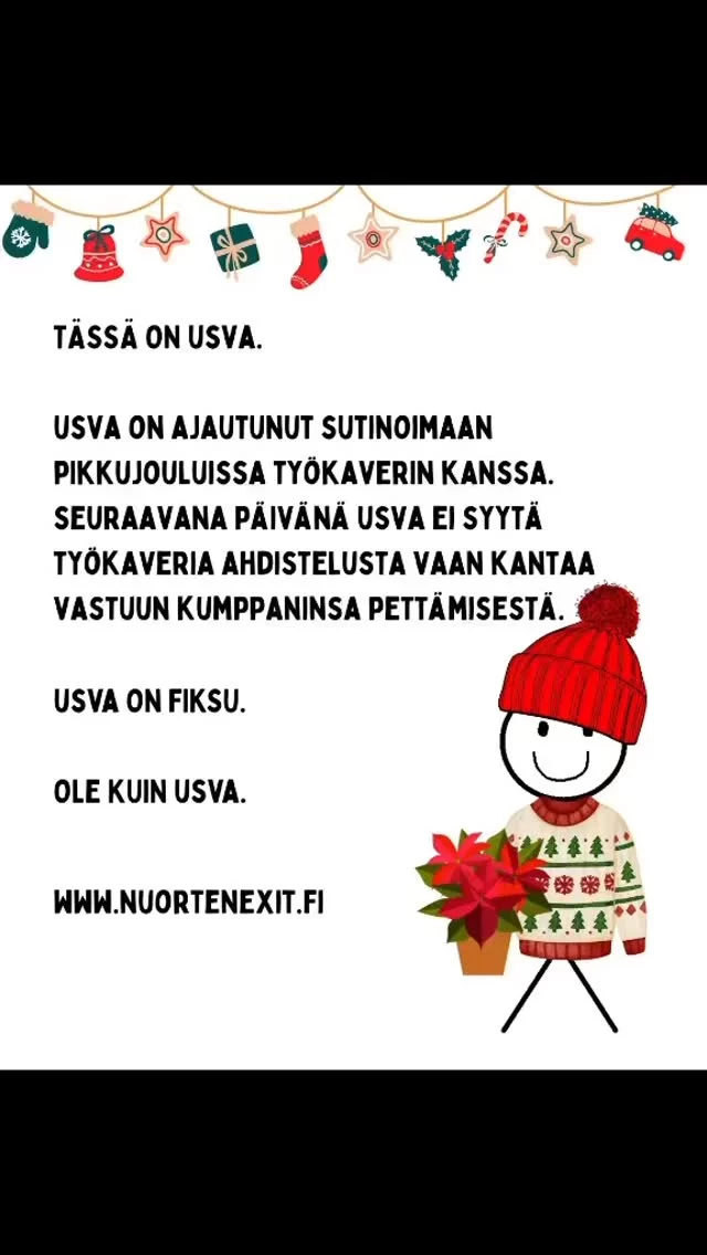 Kuka luukusta kurkistaa, no Usva! Tervetuloa Nuorten Exitin PIKKUjoulukalenterin äärelle, tänään avataan luukku nro 6 🎄🎄🎄

Usvalla on tainnut käydä virhearvio. Vai onko tilanne vienyt mennessään, sitähän me emme tiedä eikä asia kyllä meille kuulukaan. Suhteisiin liittyvät tavat sovitaan suhteiden osapuolten kesken. Joka tapauksessa Usva on päättynyt hoitaa tilanteen selkä suorana, sotkematta asiaa yhtään enempää.

Usva on fiksu. Ole kuin Usva.

Ja tietoa ja tukea löytyy tuttuun tapaan osoitteesta www.nuortenexit.fi

#pikkujoulut #joulukalenteri #cheating #nuortenexit #fyp