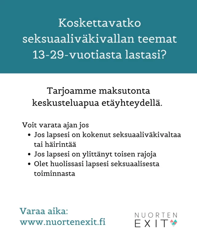 Tarjoamme etäyhteydellä  keskusteluapua vanhemmille ja muille läheisille, joiden nuorta (13-29-vuotiaan) seksuaaliväkivallan teemat koskettavat. Ammattilaisen kanssa voit puhua myös muun muassa seksuaalisuuden ja seksuaaliväkivallan aiheiden käsittelystä nuoren kanssa sekä saada tukea omaan jaksamiseen. Tukitapaamiset eivät vaadi lähetettä eikä niistä tehdä kirjauksia.  Kaikki Nuorten Exitin asiantuntijat ovat sosiaali- ja terveysalan ammattilaisia, joilla on pitkä työkokemus tuki- ja auttamistyöstä seksuaalisuuden ja elämän haasteiden parissa. Kohtaamme sinut turvallisesti ja sinun tarpeitasi kuunnellen.  Varaa aika nettisivuiltamme www.nuortenexit.fi.