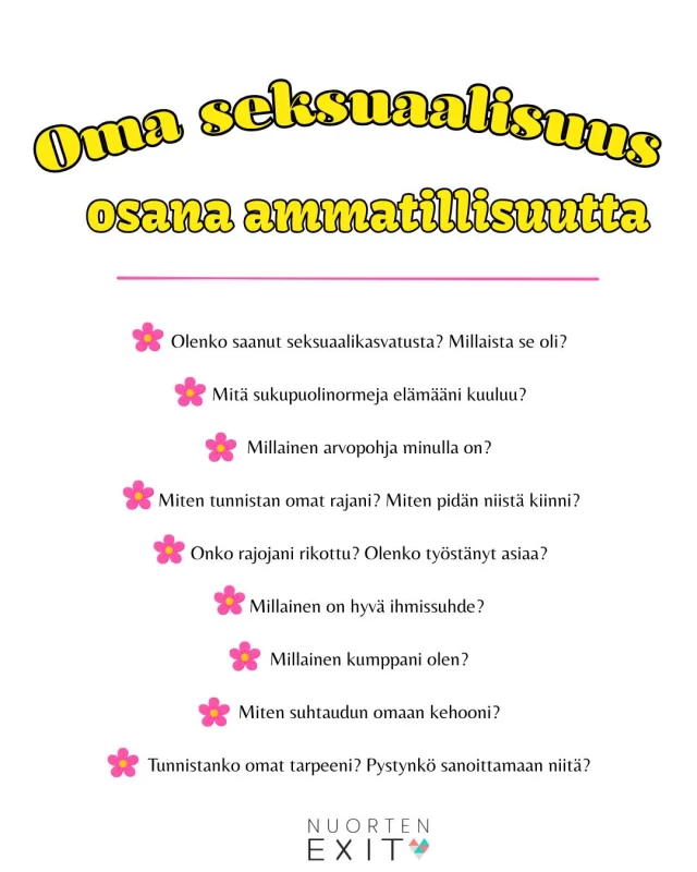 Seksuaalihistoria muodostuu elämän aikana. Siihen vaikuttavat esimerkiksi:  📍Saatu kasvatus ja seksuaalikasvatus
📍Kulttuuri ja yhteisö
📍Arvot ja uskomukset
📍Ihmissuhteet ja elämänkokemukset
📍Se, mistä on saanut puhua ja mistä ei  Seksuaalisuutta ei voi poistaa ihmisestä tai erottaa työroolista. Oman seksuaalisuuden ja arvojen pohtiminen auttaa tiedostamaan omia kipukohtia jotta voi olla mahdollisimman turvallinen työntekijä.  Kuvan kysymyksillä pääsee alkuun oman seksuaalisuuden tarkastelussa. Kirjoita itsellesi vastauksia kysymyksiin ja sen jälkeen kirjoita vielä, miten nämä aisiat vaikuttavat työhösi.