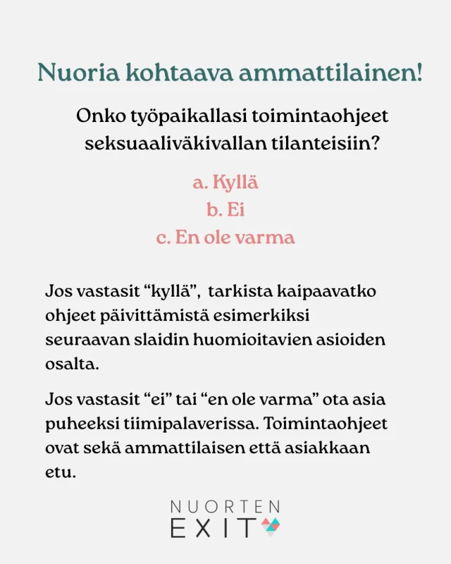 Kokenutkin ammattilainen voi kokea epävarmuutta seksuaaliväkivallan puheeksiottamiseen. Seksuaaliväkivallan tilanteisiin tehdyt toimintaohjeet mahdollistavat tarvittavan tuen ja muistuttavat huomioon otettavista asioista, ja ennen kaikkea toimivat ammattilaisen tukena haastavissa tilanteissa. 
Vinkkejä toimintaohjeiden tekemiseen saat Nuorten Exitin webinaareista, koulutuksista ja nettisivuilta sekä Youtube-kanavaltamme löytyviltä videoilta. 
Tietoa ja tukea löydät osoitteesta www.nuortenexit.fi