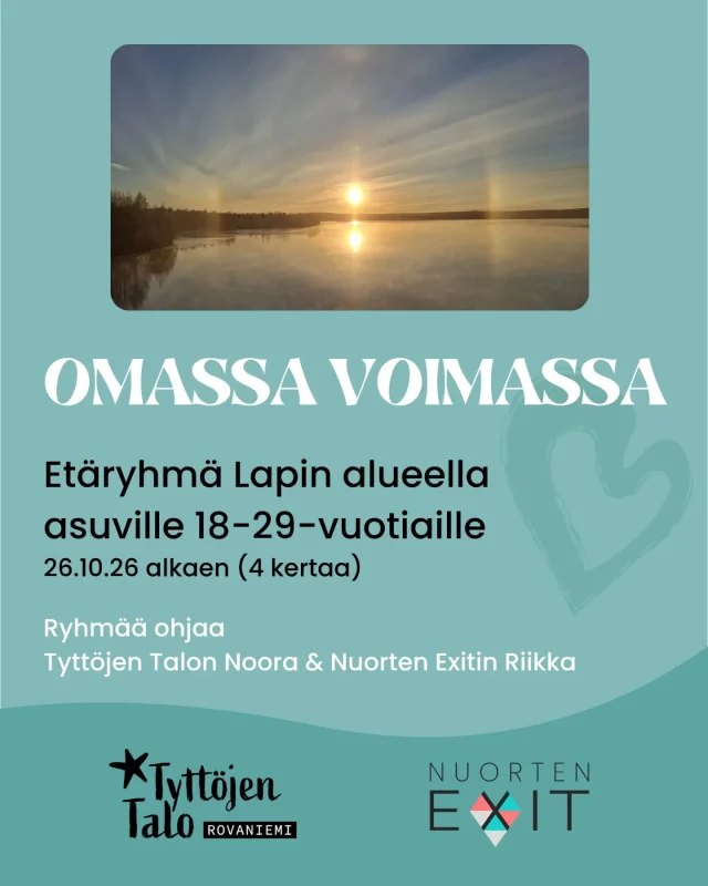 🌿 Omassa voimassa – etäryhmä Lapin alueella asuville 18–29-vuotiaille  Haluatko vahvistaa omia voimavarojasi, tunnistaa turvallisia rajoja ja löytää keinoja tasapainottaa omaa vireystilaasi?  Rovaniemen Tyttöjen Talo ja Nuorten Exit järjestävät Omassa voimassa -etäryhmän tytöille ja naisille (itsemäärittelyä kunnioittaen), joilla on kokemuksia seksuaalisesta häirinnästä, ahdistelusta tai väkivallasta – tai joita nämä teemat mietityttävät.  🌱 Ryhmässä emme jaa omia kokemuksia, vaan keskitymme tulevaisuuteen, turvalliseen ilmapiiriin ja vertaistukeen. Ryhmään mahtuu 6 osallistujaa.  🗓 26.10. / 2.11. / 16.11. / 23.11.2026
⏰ klo 18–19.30
💻 Teams
📅 Ilmoittautuminen päättyy 15.10.2026  Kaikkien ilmoittautuneiden kanssa keskustellaan lyhyesti ennen ryhmän aloitusta etänä tai Tyttöjen Talolla. Ryhmässä noudatetaan luottamuksellisuutta ja turvallisemman tilan periaatteita.  Ohjaajina Noora (Tyttöjen Talo) ja Riikka (Nuorten Exit).  Jos mietit, sopisiko ryhmä sinulle tai läheisellesi, ole rohkeasti yhteydessä:  Noora: 040 120 4688 / noora.lindroos@neiot.fi
Riikka: 045 359 1800 / riikka@exitry.fi  📩 Ilmoittaudu mukaan:
https://link.webropol.com/s/omassavoimassa2026  Voit ilmoittautua myös QR-koodilla.  Olet lämpimästi tervetullut mukaan!